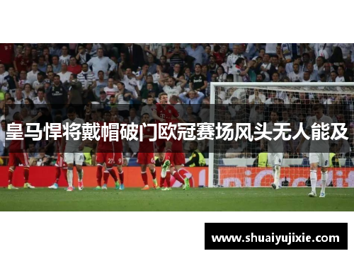 皇马悍将戴帽破门欧冠赛场风头无人能及